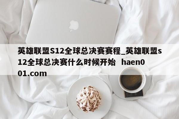 英雄联盟S12全球总决赛赛程_英雄联盟s12全球总决赛什么时候开始  haen001.com