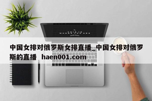 中国女排对俄罗斯女排直播_中国女排对俄罗斯的直播  haen001.com