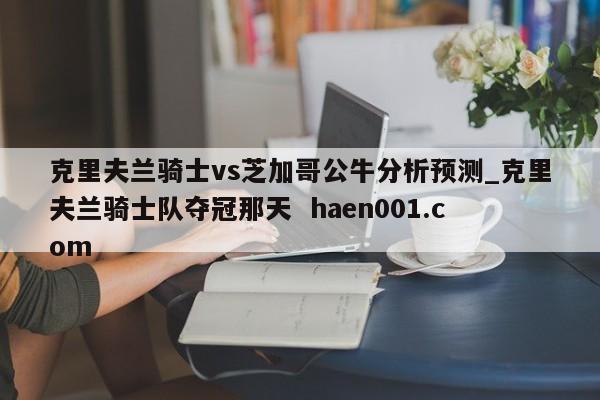 克里夫兰骑士vs芝加哥公牛分析预测_克里夫兰骑士队夺冠那天  haen001.com