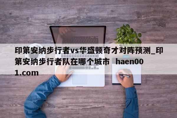 印第安纳步行者vs华盛顿奇才对阵预测_印第安纳步行者队在哪个城市 haen001.com