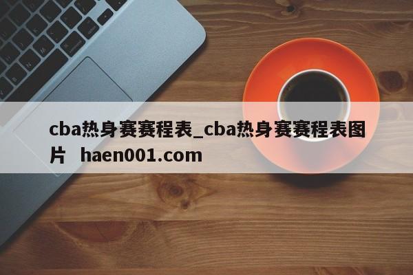 cba热身赛赛程表_cba热身赛赛程表图片 haen001.com