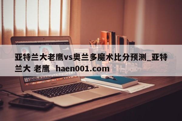 亚特兰大老鹰vs奥兰多魔术比分预测_亚特兰大 老鹰 haen001.com