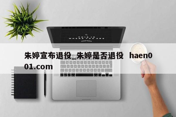 朱婷宣布退役_朱婷是否退役 haen001.com