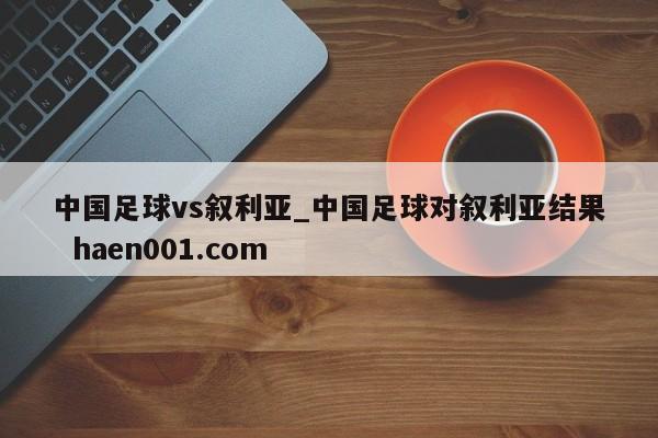 中国足球vs叙利亚_中国足球对叙利亚结果 haen001.com
