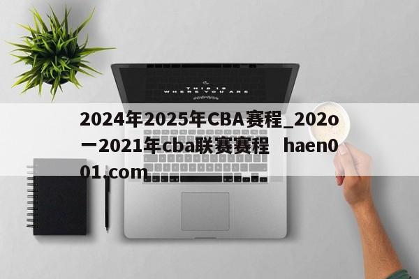 2024年2025年CBA赛程_202o一2021年cba联赛赛程  haen001.com