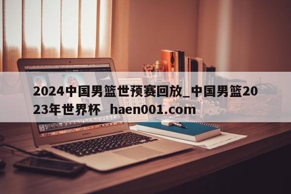 2024中国男篮世预赛回放_中国男篮2023年世界杯 haen001.com