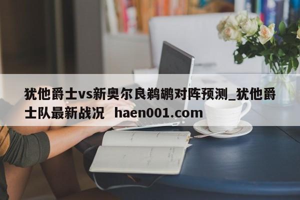 犹他爵士vs新奥尔良鹈鹕对阵预测_犹他爵士队最新战况 haen001.com