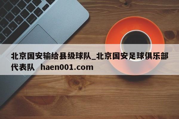 北京国安输给县级球队_北京国安足球俱乐部代表队  haen001.com