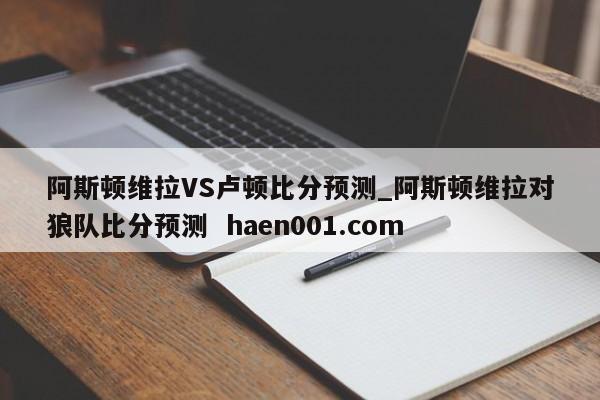 阿斯顿维拉VS卢顿比分预测_阿斯顿维拉对狼队比分预测 haen001.com
