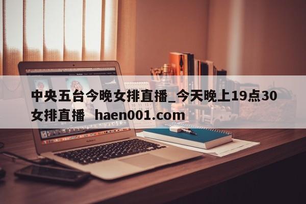 中央五台今晚女排直播_今天晚上19点30女排直播 haen001.com
