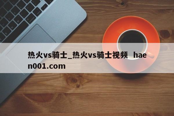 热火vs骑士_热火vs骑士视频 haen001.com
