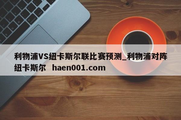 利物浦VS纽卡斯尔联比赛预测_利物浦对阵纽卡斯尔 haen001.com