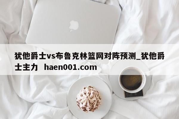 犹他爵士vs布鲁克林篮网对阵预测_犹他爵士主力 haen001.com
