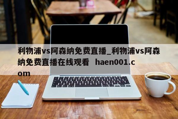 利物浦vs阿森纳免费直播_利物浦vs阿森纳免费直播在线观看 haen001.com