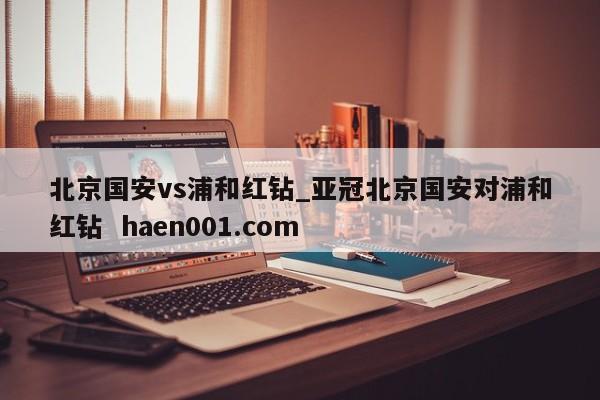 北京国安vs浦和红钻_亚冠北京国安对浦和红钻  haen001.com