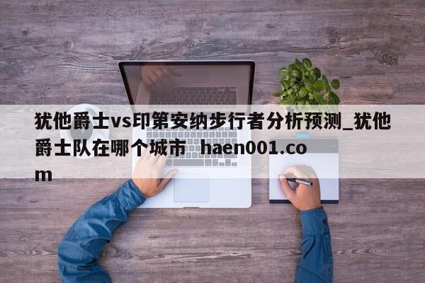 犹他爵士vs印第安纳步行者分析预测_犹他爵士队在哪个城市 haen001.com