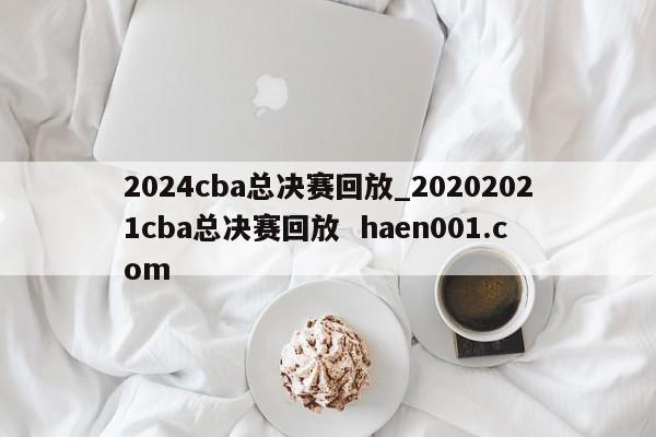 2024cba总决赛回放_20202021cba总决赛回放  haen001.com
