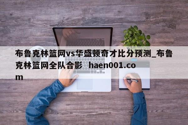 布鲁克林篮网vs华盛顿奇才比分预测_布鲁克林篮网全队合影  haen001.com