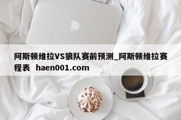 阿斯顿维拉VS狼队赛前预测_阿斯顿维拉赛程表  haen001.com
