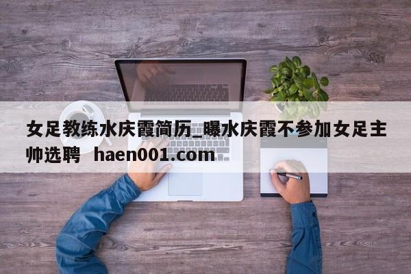 女足教练水庆霞简历_曝水庆霞不参加女足主帅选聘  haen001.com
