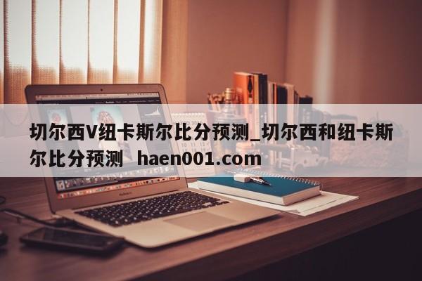 切尔西V纽卡斯尔比分预测_切尔西和纽卡斯尔比分预测  haen001.com