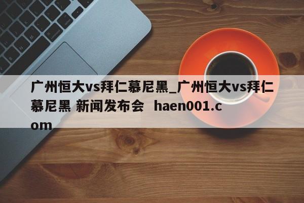 广州恒大vs拜仁慕尼黑_广州恒大vs拜仁慕尼黑 新闻发布会  haen001.com