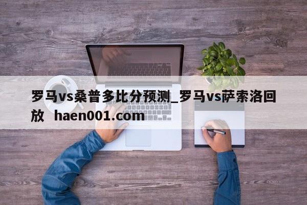 罗马vs桑普多比分预测_罗马vs萨索洛回放 haen001.com