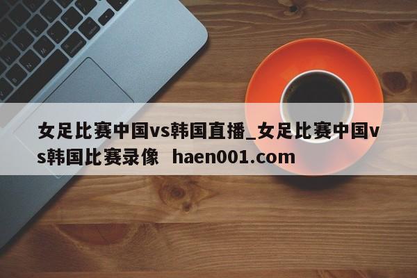 女足比赛中国vs韩国直播_女足比赛中国vs韩国比赛录像 haen001.com