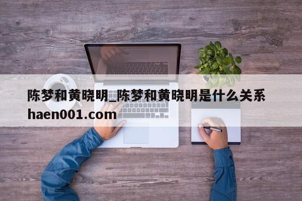 陈梦和黄晓明_陈梦和黄晓明是什么关系 haen001.com