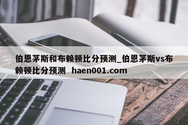 伯恩茅斯和布赖顿比分预测_伯恩茅斯vs布赖顿比分预测  haen001.com